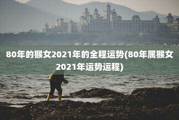 80年的猴女2021年的全程运势(80年属猴女2021年运势运程)