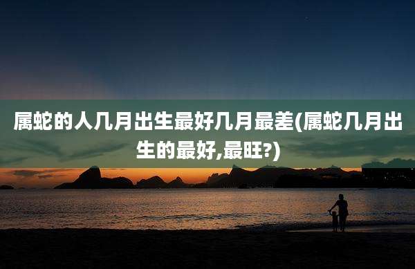 属蛇的人几月出生最好几月最差(属蛇几月出生的最好,最旺?)