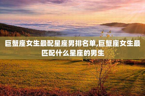 巨蟹座女生最配星座男排名单,巨蟹座女生最匹配什么星座的男生