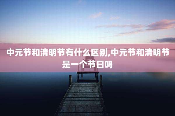 中元节和清明节有什么区别,中元节和清明节是一个节日吗