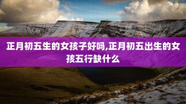 正月初五生的女孩子好吗,正月初五出生的女孩五行缺什么