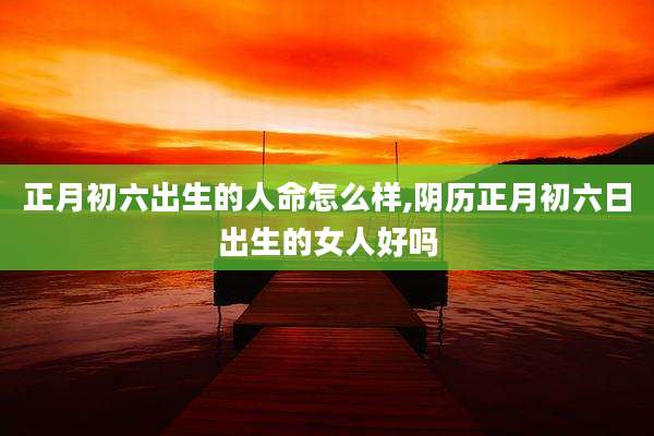 正月初六出生的人命怎么样,阴历正月初六日出生的女人好吗