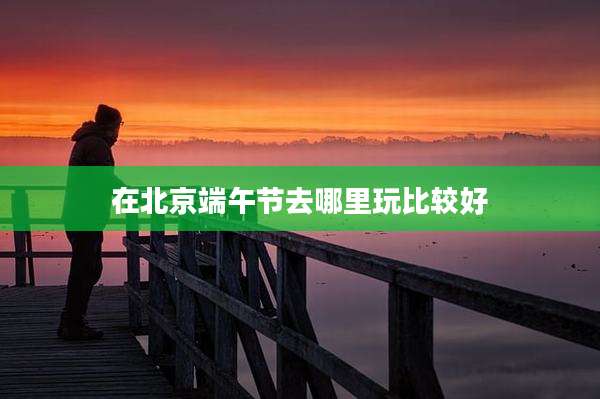 在北京端午节去哪里玩比较好