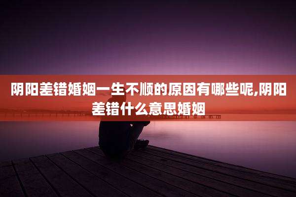 阴阳差错婚姻一生不顺的原因有哪些呢,阴阳差错什么意思婚姻