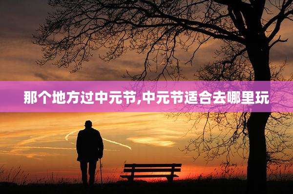 那个地方过中元节,中元节适合去哪里玩