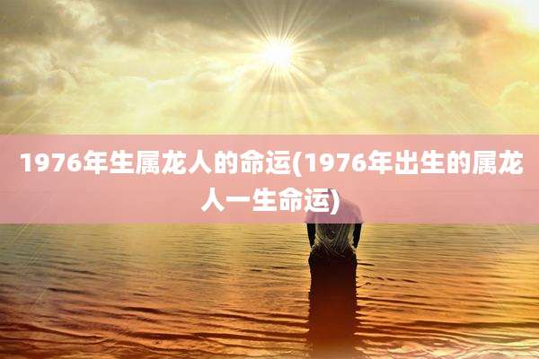 1976年生属龙人的命运(1976年出生的属龙人一生命运)