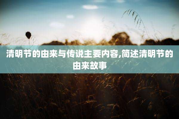 清明节的由来与传说主要内容,简述清明节的由来故事