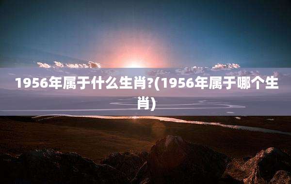 1956年属于什么生肖?(1956年属于哪个生肖)