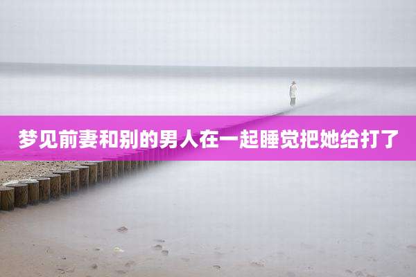 梦见前妻和别的男人在一起睡觉把她给打了