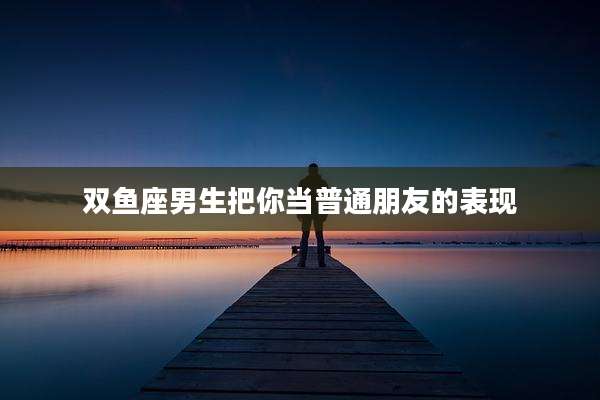 双鱼座男生把你当普通朋友的表现