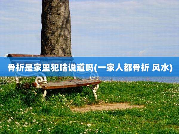 骨折是家里犯啥说道吗(一家人都骨折 风水)