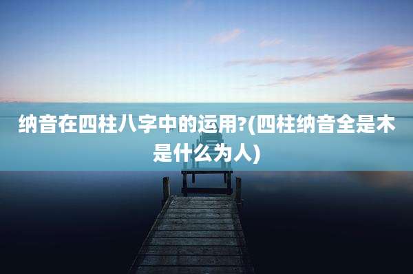 纳音在四柱八字中的运用?(四柱纳音全是木是什么为人)