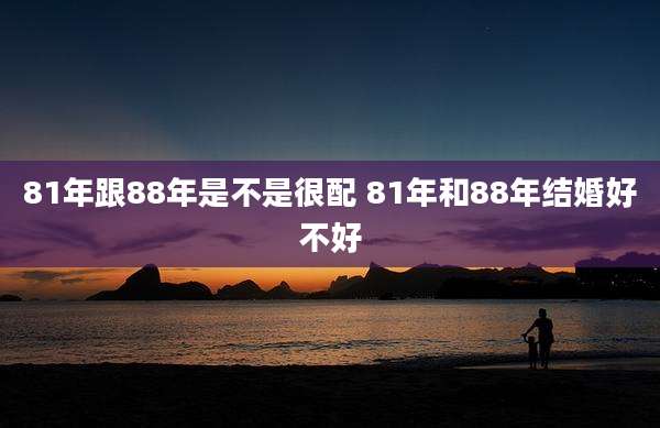 81年跟88年是不是很配 81年和88年结婚好不好