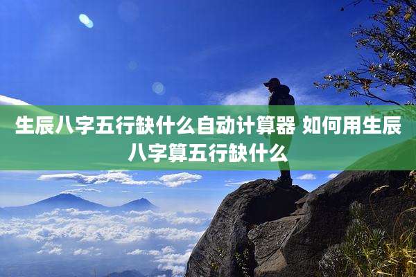 生辰八字五行缺什么自动计算器 如何用生辰八字算五行缺什么