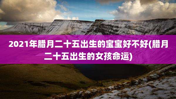 2021年腊月二十五出生的宝宝好不好(腊月二十五出生的女孩命运)