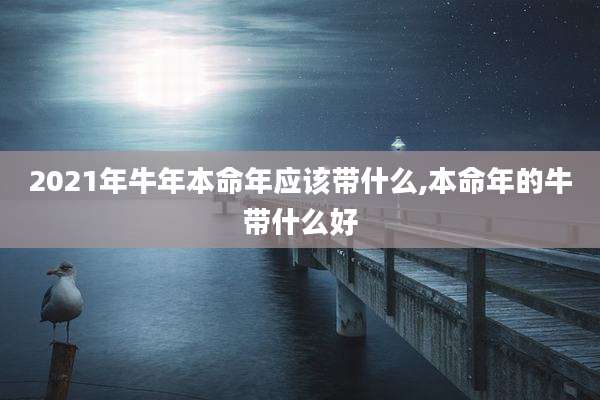 2021年牛年本命年应该带什么,本命年的牛带什么好
