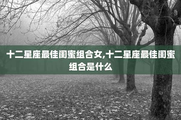 十二星座最佳闺蜜组合女,十二星座最佳闺蜜组合是什么