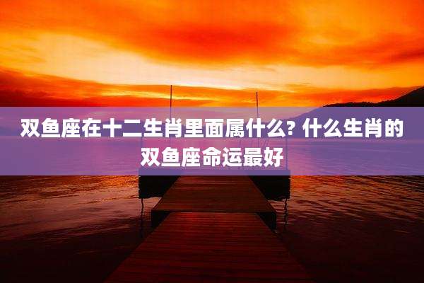 双鱼座在十二生肖里面属什么? 什么生肖的双鱼座命运最好