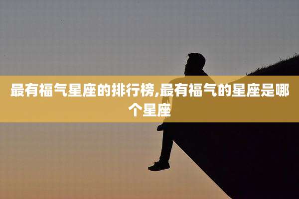 最有福气星座的排行榜,最有福气的星座是哪个星座