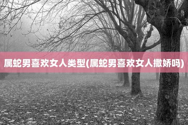 属蛇男喜欢女人类型(属蛇男喜欢女人撒娇吗)