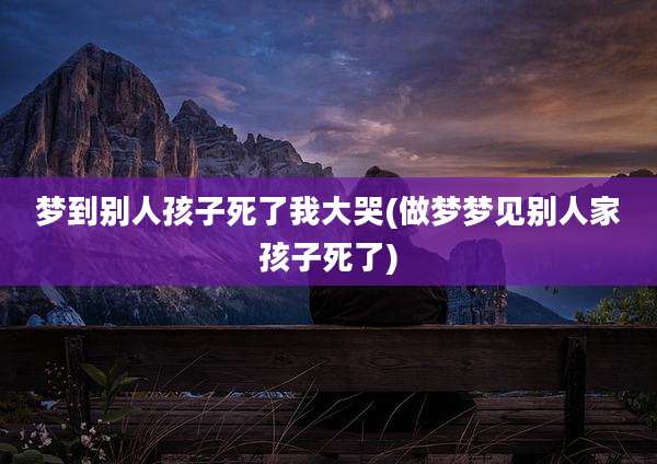梦到别人孩子死了我大哭(做梦梦见别人家孩子死了)