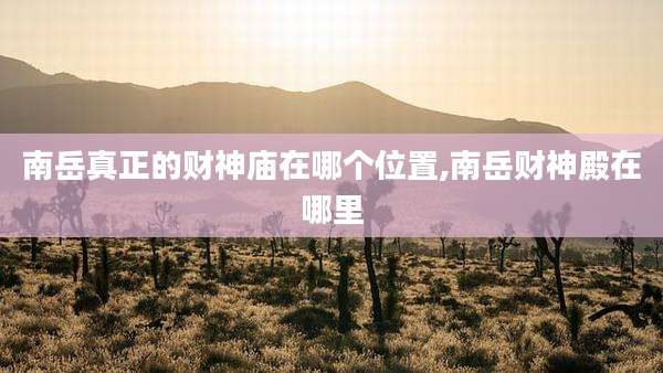 南岳真正的财神庙在哪个位置,南岳财神殿在哪里