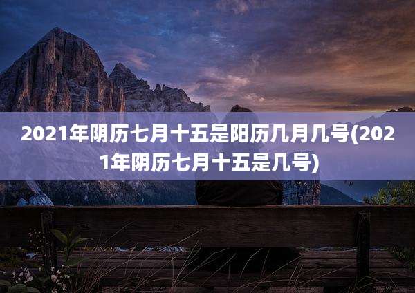 2021年阴历七月十五是阳历几月几号(2021年阴历七月十五是几号)