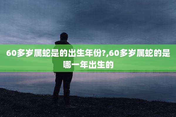 60多岁属蛇是的出生年份?,60多岁属蛇的是哪一年出生的