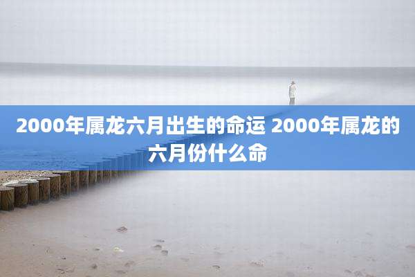 2000年属龙六月出生的命运 2000年属龙的六月份什么命