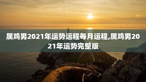 属鸡男2021年运势运程每月运程,属鸡男2021年运势完整版