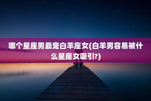 哪个星座男最宠白羊座女(白羊男容易被什么星座女吸引?)