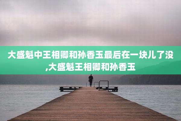 大盛魁中王相卿和孙香玉最后在一块儿了没,大盛魁王相卿和孙香玉