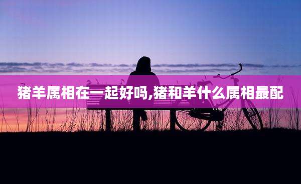 猪羊属相在一起好吗,猪和羊什么属相最配