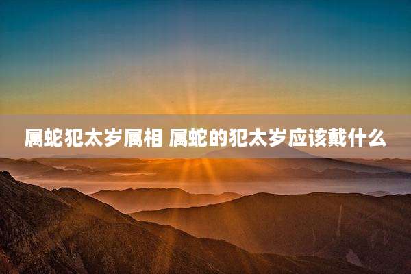 属蛇犯太岁属相 属蛇的犯太岁应该戴什么