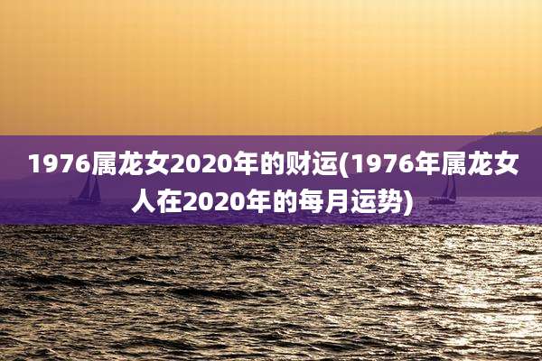 1976属龙女2020年的财运(1976年属龙女人在2020年的每月运势)