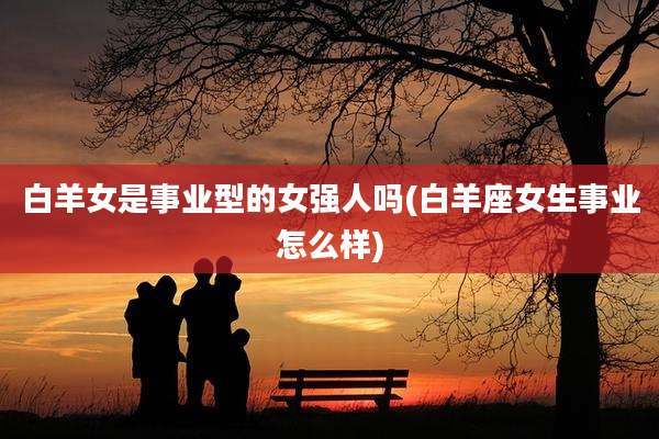 白羊女是事业型的女强人吗(白羊座女生事业怎么样)