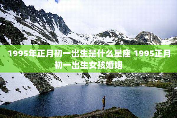 1995年正月初一出生是什么星座 1995正月初一出生女孩婚姻