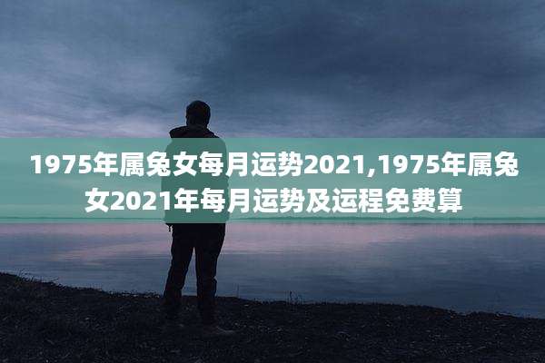 1975年属兔女每月运势2021,1975年属兔女2021年每月运势及运程免费算