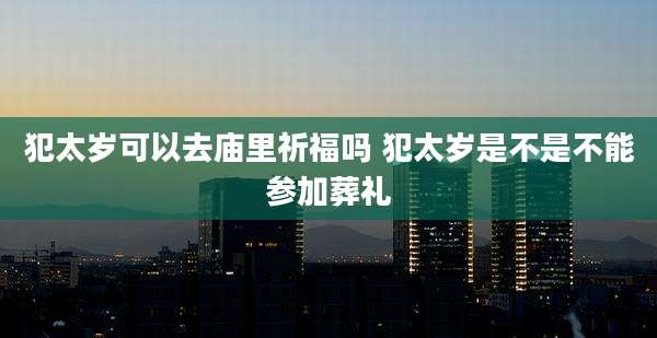 犯太岁可以去庙里祈福吗 犯太岁是不是不能参加葬礼