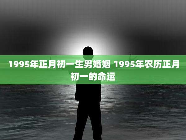 1995年正月初一生男婚姻 1995年农历正月初一的命运