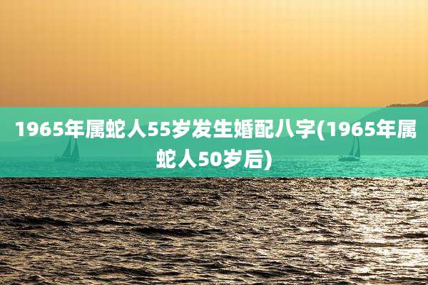 1965年属蛇人55岁发生婚配八字(1965年属蛇人50岁后)