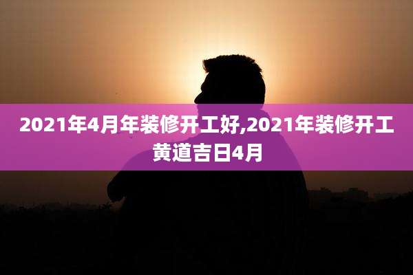 2021年4月年装修开工好,2021年装修开工黄道吉日4月