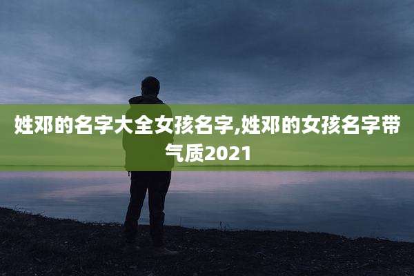 姓邓的名字大全女孩名字,姓邓的女孩名字带气质2021