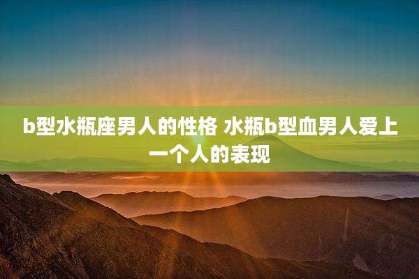 b型水瓶座男人的性格 水瓶b型血男人爱上一个人的表现