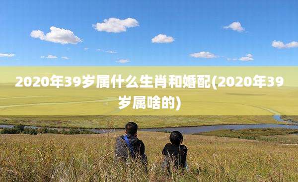 2020年39岁属什么生肖和婚配(2020年39岁属啥的)
