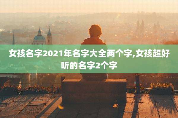女孩名字2021年名字大全两个字,女孩超好听的名字2个字