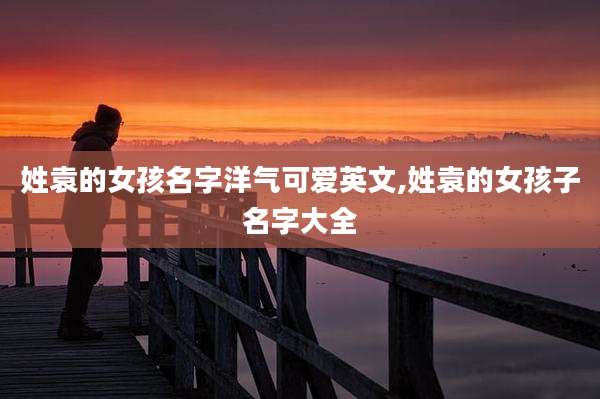 姓袁的女孩名字洋气可爱英文,姓袁的女孩子名字大全