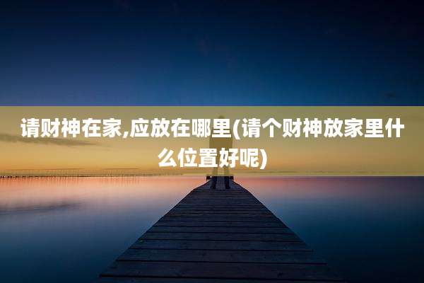 请财神在家,应放在哪里(请个财神放家里什么位置好呢)
