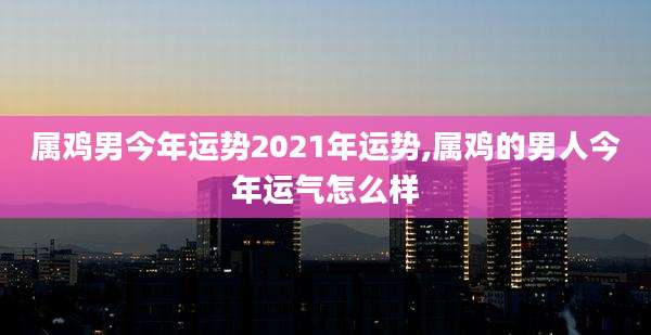 属鸡男今年运势2021年运势,属鸡的男人今年运气怎么样