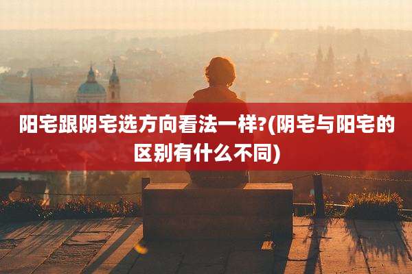 阳宅跟阴宅选方向看法一样?(阴宅与阳宅的区别有什么不同)